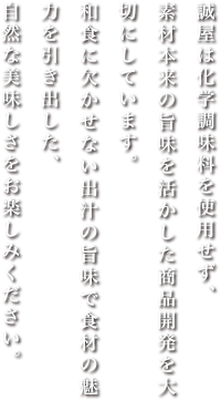 誠屋は化学調味料を使用せず、素材本来の旨味を生かした商品開発を大切にしています。和食に欠かせない出汁の旨味で食材の魅力を引き出した、自然な美味しさをお楽しみください。